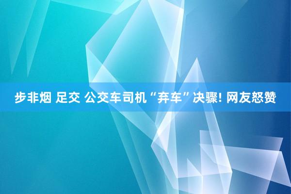 步非烟 足交 公交车司机“弃车”决骤! 网友怒赞