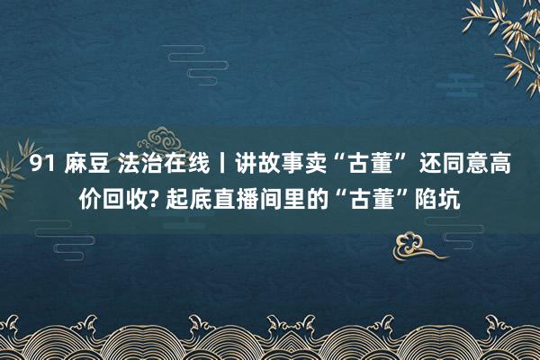 91 麻豆 法治在线丨讲故事卖“古董” 还同意高价回收? 起底直播间里的“古董”陷坑