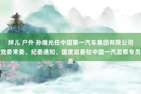 婷儿 户外 孙继光任中国第一汽车集团有限公司党委常委、纪委通知、国度监委驻中国一汽监察专员