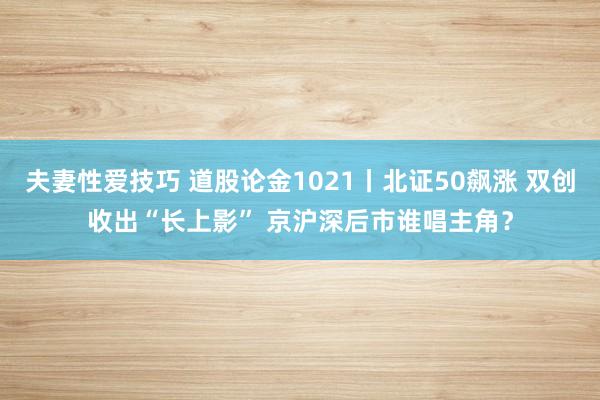 夫妻性爱技巧 道股论金1021丨北证50飙涨 双创收出“长上影” 京沪深后市谁唱主角？