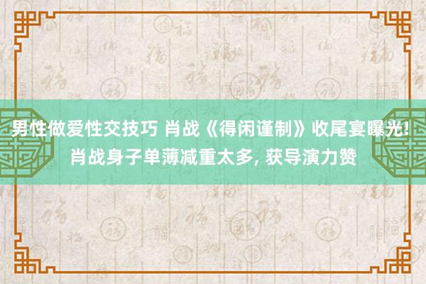 男性做爱性交技巧 肖战《得闲谨制》收尾宴曝光! 肖战身子单薄减重太多， 获导演力赞