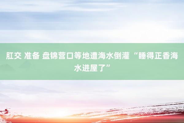 肛交 准备 盘锦营口等地遭海水倒灌 “睡得正香海水进屋了”