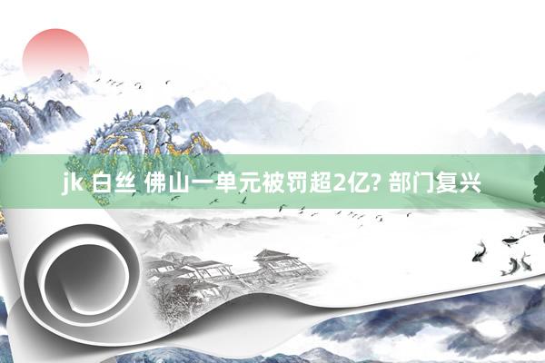 jk 白丝 佛山一单元被罚超2亿? 部门复兴