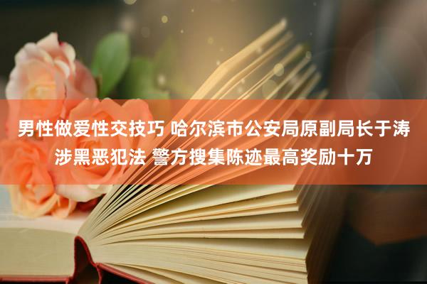 男性做爱性交技巧 哈尔滨市公安局原副局长于涛涉黑恶犯法 警方搜集陈迹最高奖励十万