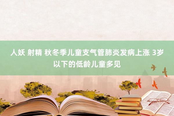 人妖 射精 秋冬季儿童支气管肺炎发病上涨 3岁以下的低龄儿童多见