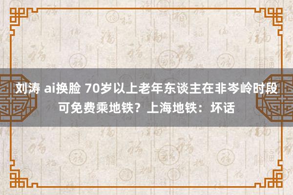 刘涛 ai换脸 70岁以上老年东谈主在非岑岭时段可免费乘地铁？上海地铁：坏话