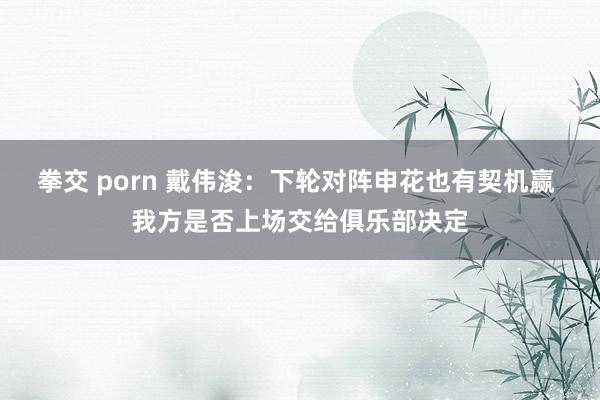 拳交 porn 戴伟浚：下轮对阵申花也有契机赢 我方是否上场交给俱乐部决定