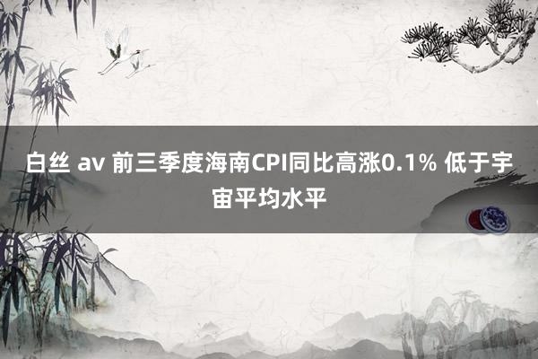 白丝 av 前三季度海南CPI同比高涨0.1% 低于宇宙平均水平