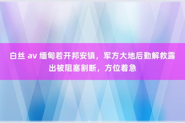 白丝 av 缅甸若开邦安镇，军方大地后勤解救露出被阻塞割断，方位着急