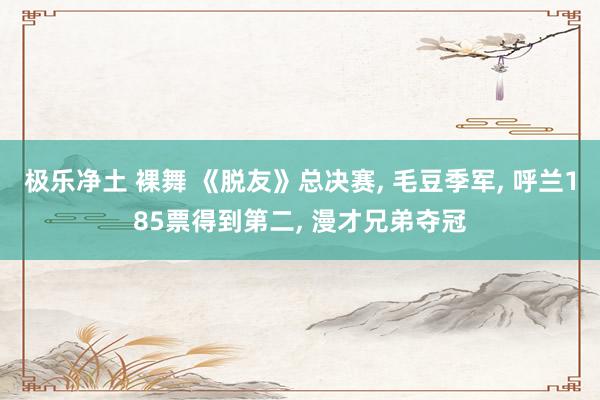 极乐净土 裸舞 《脱友》总决赛， 毛豆季军， 呼兰185票得到第二， 漫才兄弟夺冠