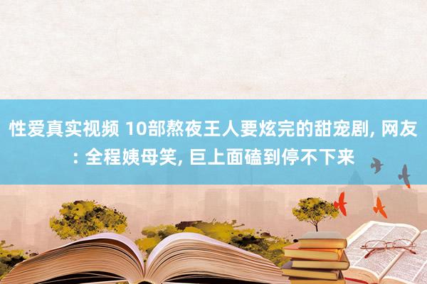 性爱真实视频 10部熬夜王人要炫完的甜宠剧， 网友: 全程姨母笑， 巨上面磕到停不下来