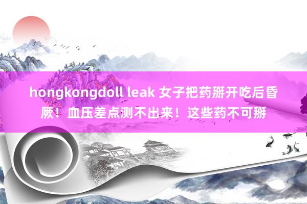 hongkongdoll leak 女子把药掰开吃后昏厥！血压差点测不出来！这些药不可掰