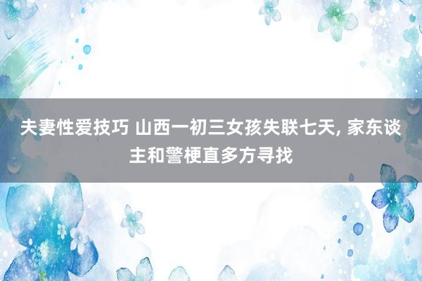 夫妻性爱技巧 山西一初三女孩失联七天， 家东谈主和警梗直多方寻找