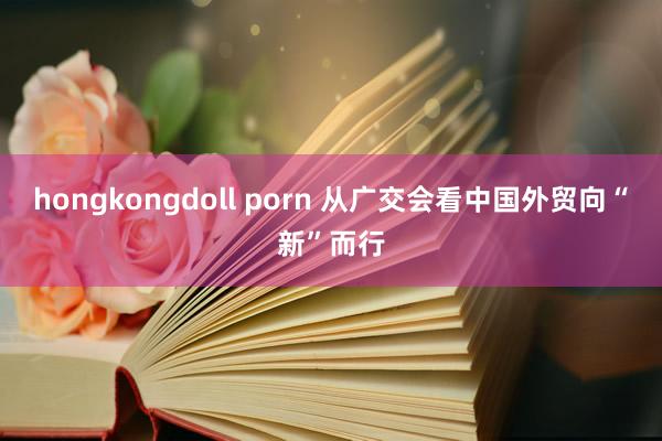 hongkongdoll porn 从广交会看中国外贸向“新”而行