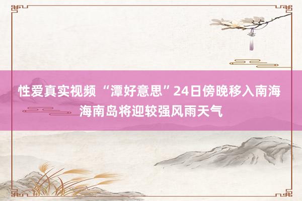 性爱真实视频 “潭好意思”24日傍晚移入南海 海南岛将迎较强风雨天气