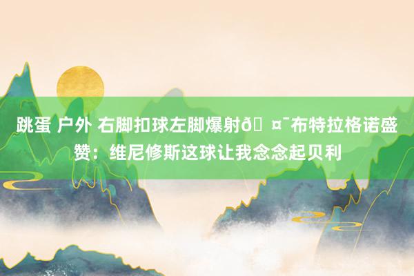 跳蛋 户外 右脚扣球左脚爆射🤯布特拉格诺盛赞：维尼修斯这球让我念念起贝利