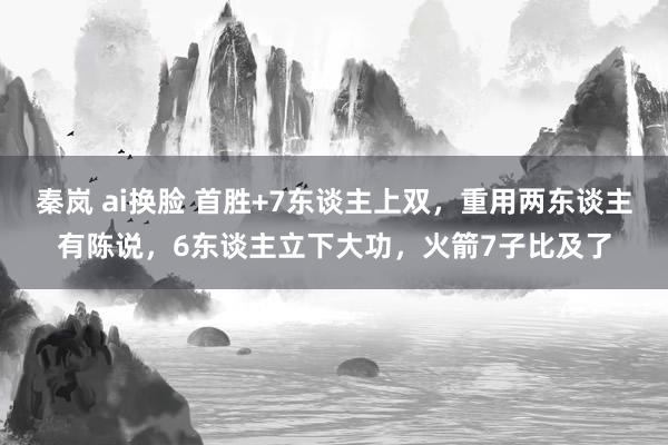 秦岚 ai换脸 首胜+7东谈主上双，重用两东谈主有陈说，6东谈主立下大功，火箭7子比及了