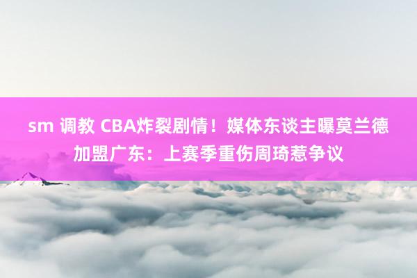 sm 调教 CBA炸裂剧情！媒体东谈主曝莫兰德加盟广东：上赛季重伤周琦惹争议