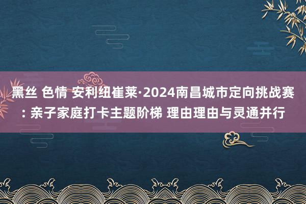 黑丝 色情 安利纽崔莱·2024南昌城市定向挑战赛: 亲子家庭打卡主题阶梯 理由理由与灵通并行