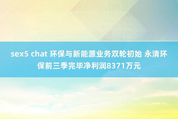 sex5 chat 环保与新能源业务双轮初始 永清环保前三季完毕净利润8371万元