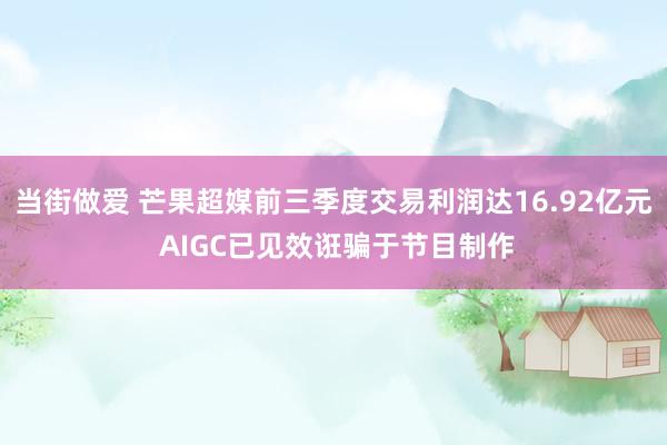 当街做爱 芒果超媒前三季度交易利润达16.92亿元 AIGC已见效诳骗于节目制作