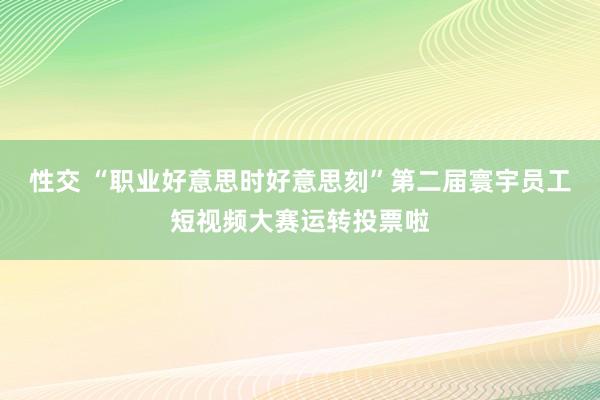 性交 “职业好意思时好意思刻”第二届寰宇员工短视频大赛运转投票啦