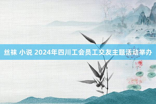 丝袜 小说 2024年四川工会员工交友主题活动举办