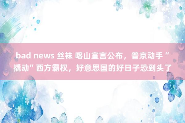 bad news 丝袜 喀山宣言公布，普京动手“撬动”西方霸权，好意思国的好日子恐到头了