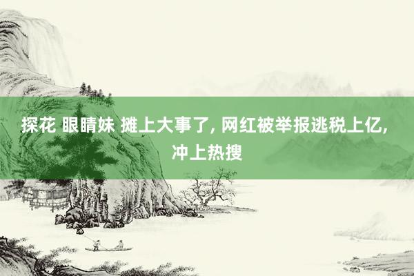 探花 眼睛妹 摊上大事了， 网红被举报逃税上亿， 冲上热搜