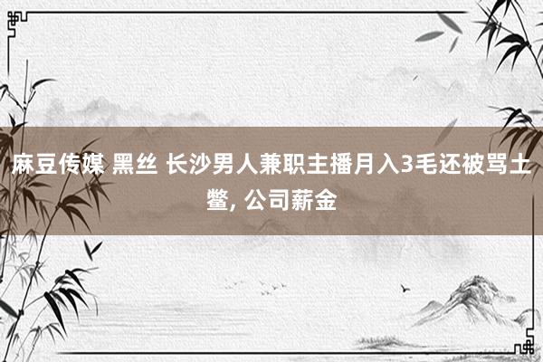 麻豆传媒 黑丝 长沙男人兼职主播月入3毛还被骂土鳖， 公司薪金