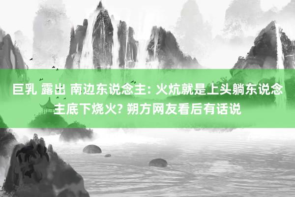 巨乳 露出 南边东说念主: 火炕就是上头躺东说念主底下烧火? 朔方网友看后有话说