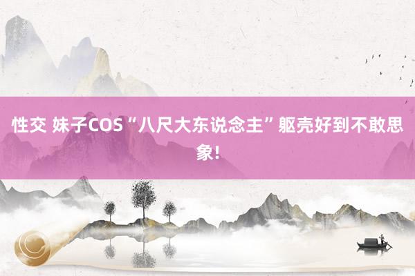 性交 妹子COS“八尺大东说念主”躯壳好到不敢思象!