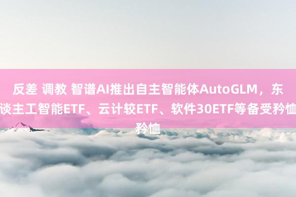 反差 调教 智谱AI推出自主智能体AutoGLM，东谈主工智能ETF、云计较ETF、软件30ETF等备受矜恤