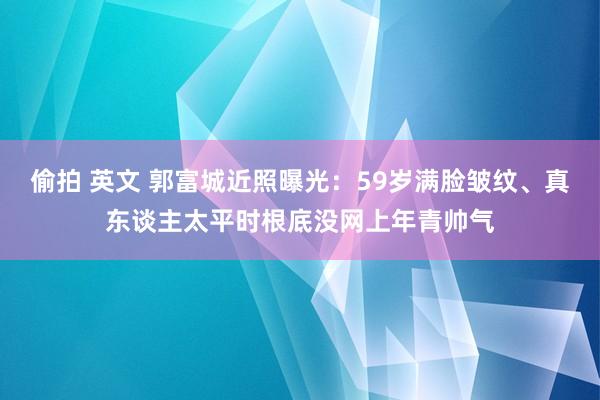 偷拍 英文 郭富城近照曝光：59岁满脸皱纹、真东谈主太平时根底没网上年青帅气