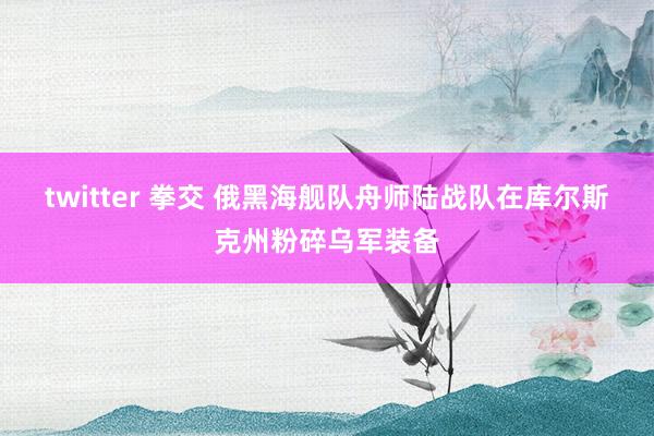 twitter 拳交 俄黑海舰队舟师陆战队在库尔斯克州粉碎乌军装备