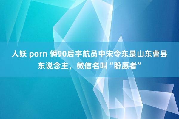 人妖 porn 俩90后宇航员中宋令东是山东曹县东说念主，微信名叫“盼愿者”