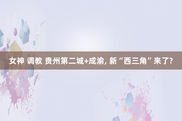 女神 调教 贵州第二城+成渝， 新“西三角”来了?