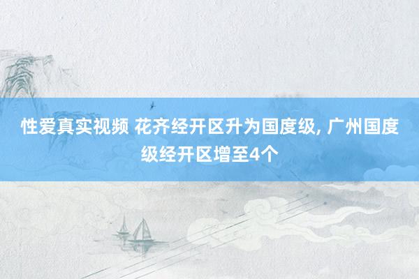 性爱真实视频 花齐经开区升为国度级， 广州国度级经开区增至4个