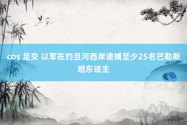 cos 足交 以军在约旦河西岸逮捕至少25名巴勒斯坦东谈主