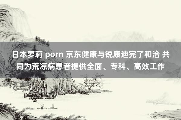 日本萝莉 porn 京东健康与锐康迪完了和洽 共同为荒凉病患者提供全面、专科、高效工作