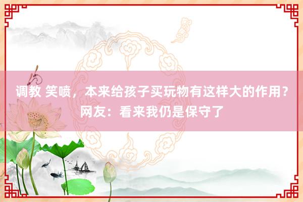 调教 笑喷，本来给孩子买玩物有这样大的作用？网友：看来我仍是保守了