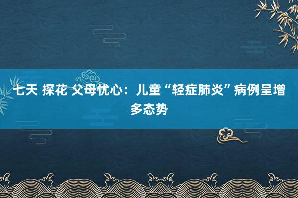 七天 探花 父母忧心：儿童“轻症肺炎”病例呈增多态势