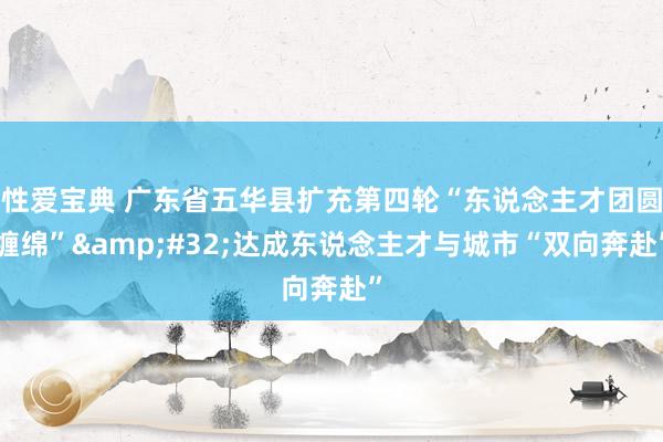 性爱宝典 广东省五华县扩充第四轮“东说念主才团圆缠绵”&#32;达成东说念主才与城市“双向奔赴”