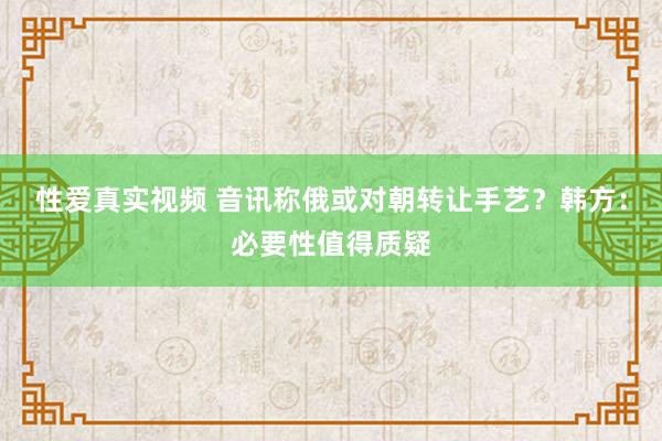 性爱真实视频 音讯称俄或对朝转让手艺？韩方：必要性值得质疑