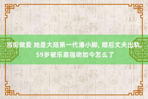 当街做爱 她是大陆第一代潘小脚， 婚后丈夫出轨， 59岁被乐嘉强吻如今怎么了