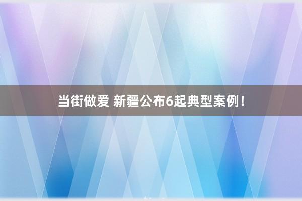 当街做爱 新疆公布6起典型案例！