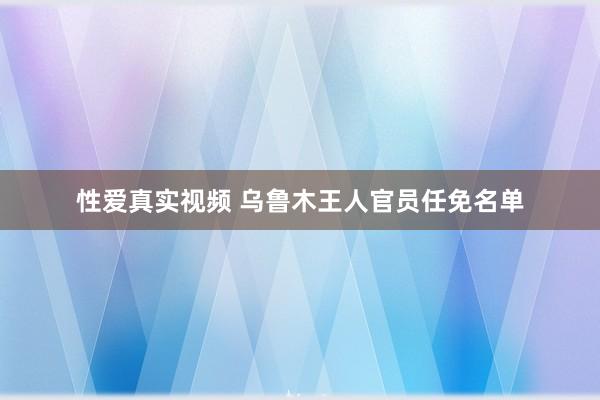 性爱真实视频 乌鲁木王人官员任免名单