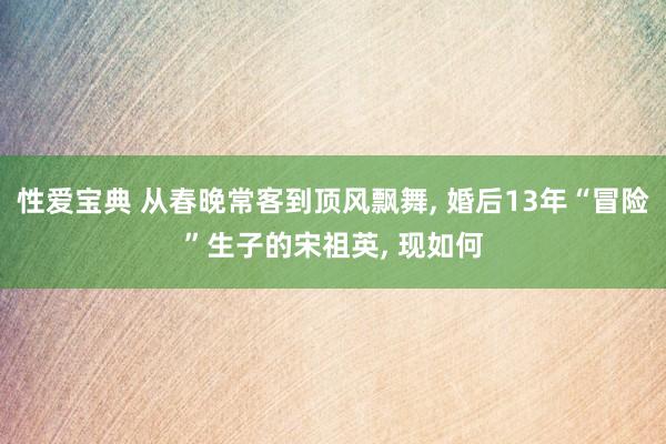 性爱宝典 从春晚常客到顶风飘舞， 婚后13年“冒险”生子的宋祖英， 现如何