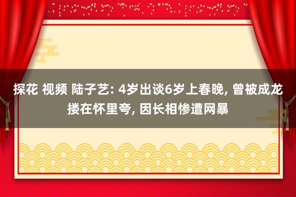 探花 视频 陆子艺: 4岁出谈6岁上春晚， 曾被成龙搂在怀里夸， 因长相惨遭网暴