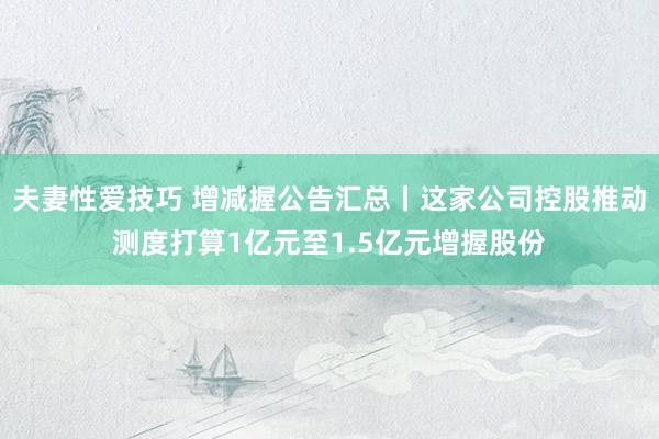 夫妻性爱技巧 增减握公告汇总丨这家公司控股推动测度打算1亿元至1.5亿元增握股份